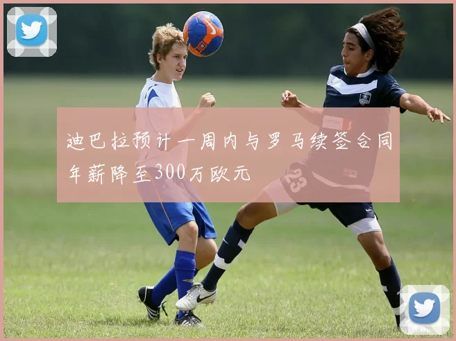 迪巴拉预计一周内与罗马续签合同年薪降至300万欧元