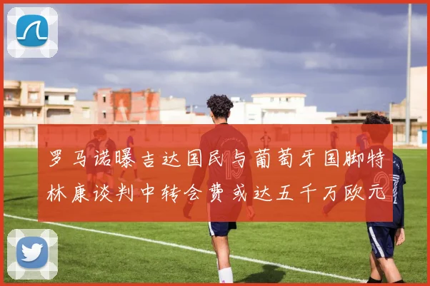 罗马诺曝吉达国民与葡萄牙国脚特林康谈判中转会费或达五千万欧元