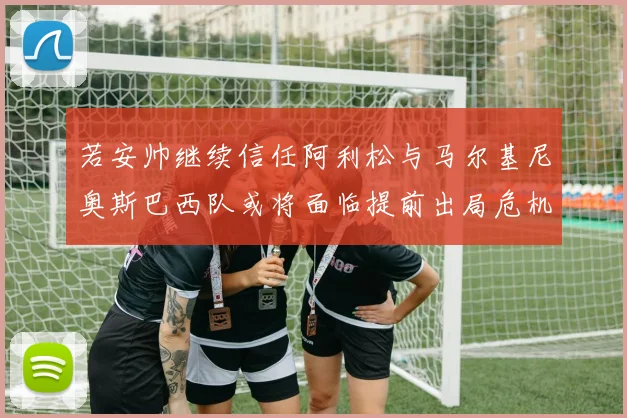 若安帅继续信任阿利松与马尔基尼奥斯巴西队或将面临提前出局危机