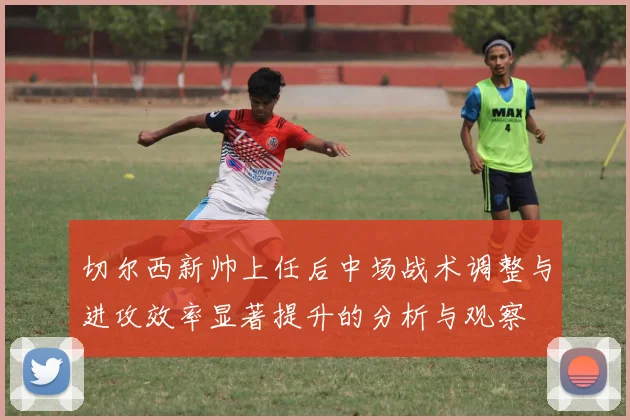 切尔西新帅上任后中场战术调整与进攻效率显著提升的分析与观察