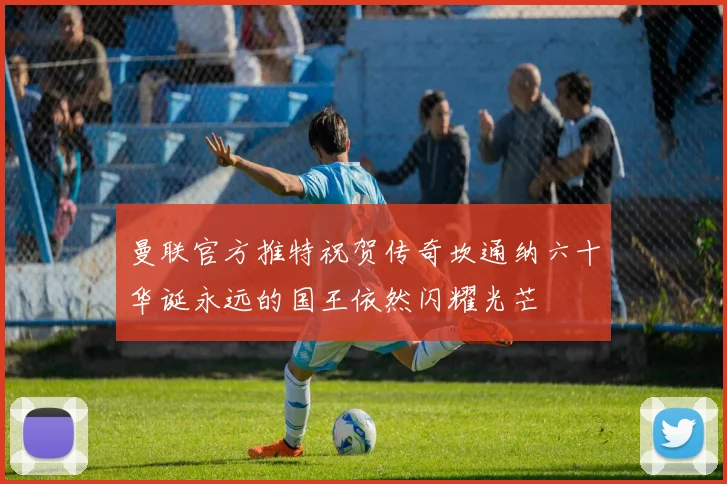 曼联官方推特祝贺传奇坎通纳六十华诞永远的国王依然闪耀光芒