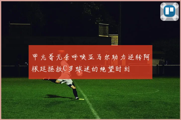 甲亢哥无奈呼唤亚马尔助力逆转阿根廷拯救C罗球迷的绝望时刻