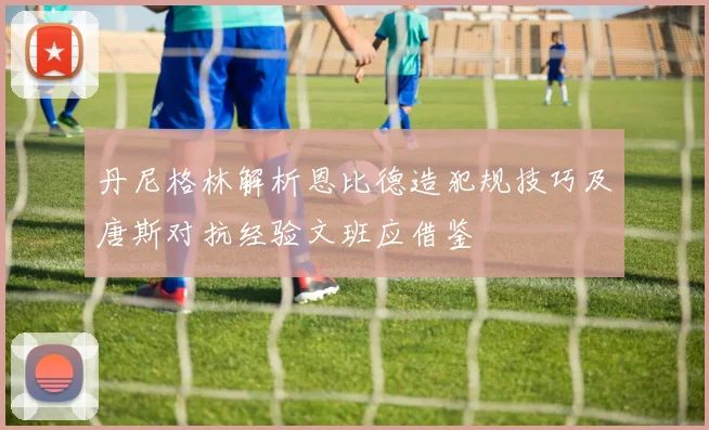 丹尼格林解析恩比德造犯规技巧及唐斯对抗经验文班应借鉴