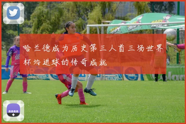哈兰德成为历史第三人首三场世界杯均进球的传奇成就