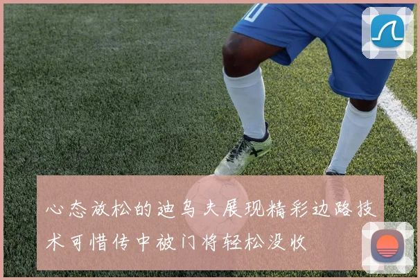 心态放松的迪乌夫展现精彩边路技术可惜传中被门将轻松没收