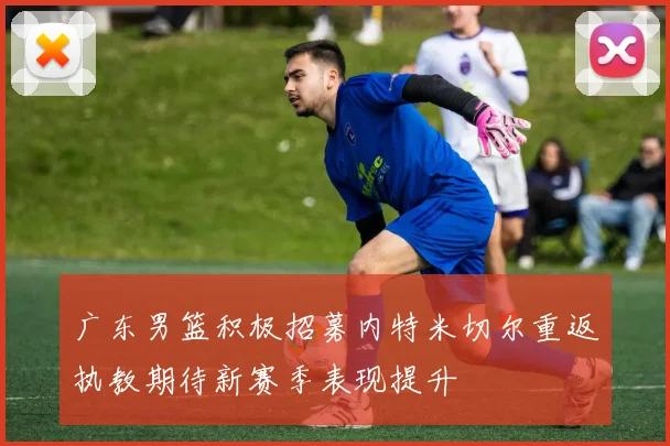 广东男篮积极招募内特米切尔重返执教期待新赛季表现提升