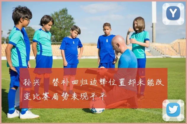 孙兴慜替补回归边锋位置却未能改变比赛局势表现平平