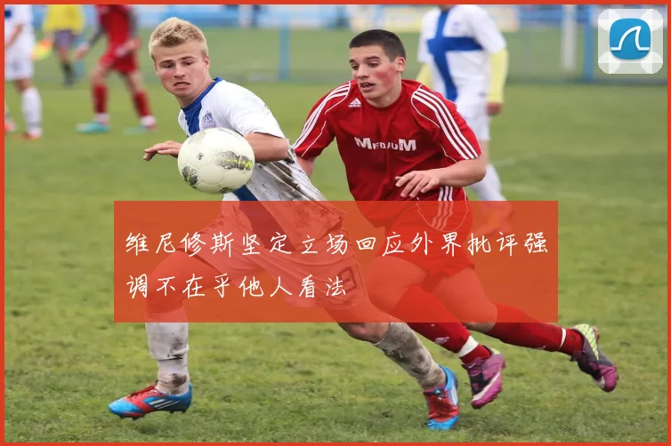 维尼修斯坚定立场回应外界批评强调不在乎他人看法