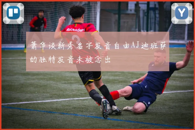 萧华谈新秀名字发音自由AJ迪班萨的独特发音未被念出