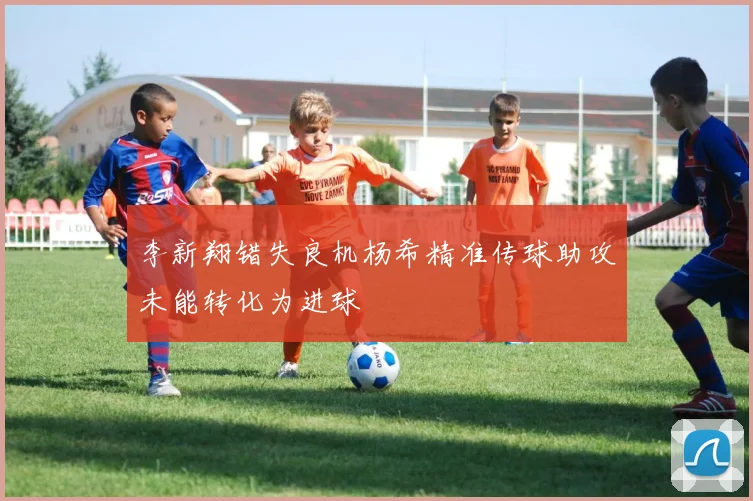 李新翔错失良机杨希精准传球助攻未能转化为进球