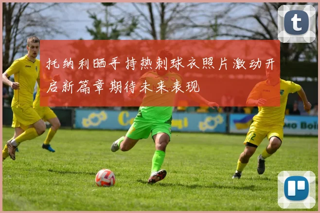 托纳利晒手持热刺球衣照片激动开启新篇章期待未来表现