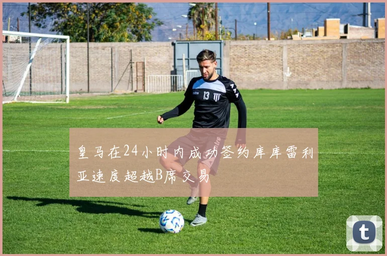 皇马在24小时内成功签约库库雷利亚速度超越B席交易
