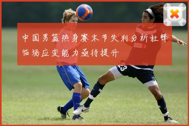 中国男篮热身赛末节失利分析杜锋临场应变能力亟待提升