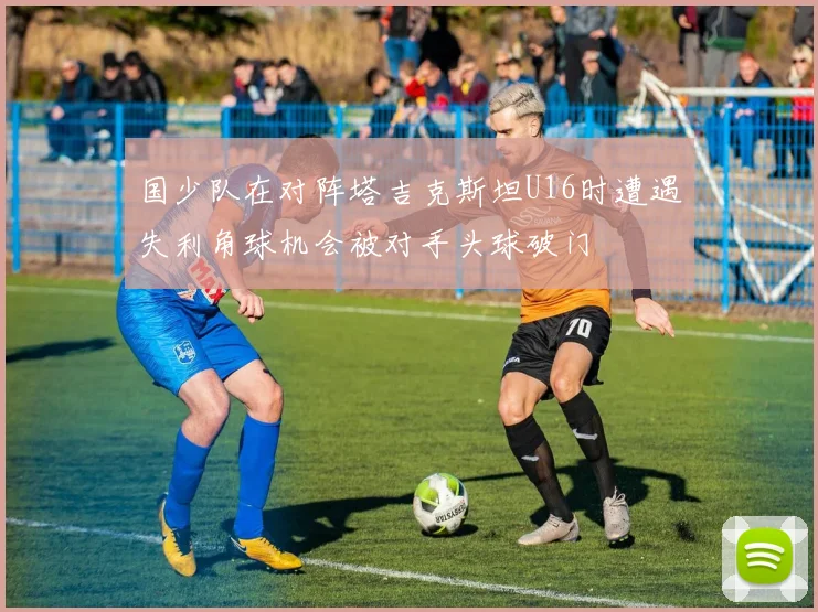 国少队在对阵塔吉克斯坦U16时遭遇失利角球机会被对手头球破门
