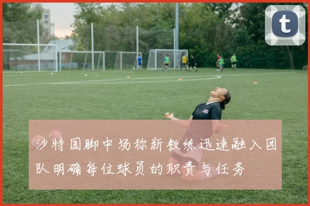 沙特国脚中场称新教练迅速融入团队明确每位球员的职责与任务