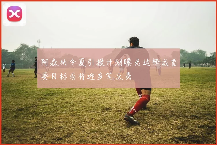 阿森纳今夏引援计划曝光边锋成首要目标或将迎多笔交易