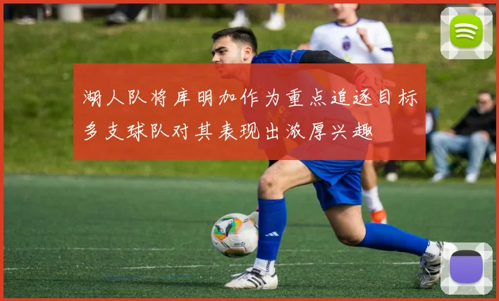 湖人队将库明加作为重点追逐目标多支球队对其表现出浓厚兴趣