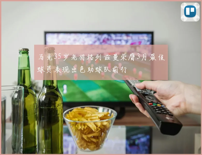 马竞35岁老将格列兹曼荣膺3月最佳球员表现出色助球队前行