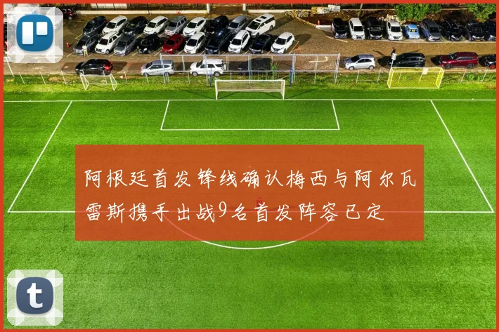 阿根廷首发锋线确认梅西与阿尔瓦雷斯携手出战9名首发阵容已定