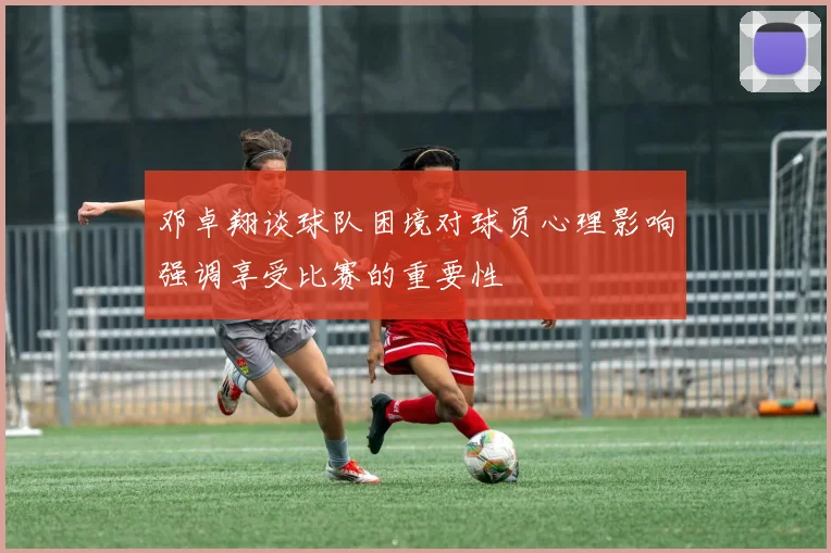 邓卓翔谈球队困境对球员心理影响强调享受比赛的重要性