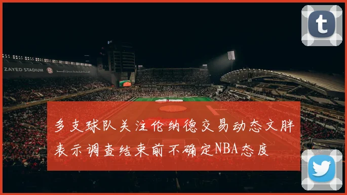多支球队关注伦纳德交易动态文胖表示调查结束前不确定NBA态度