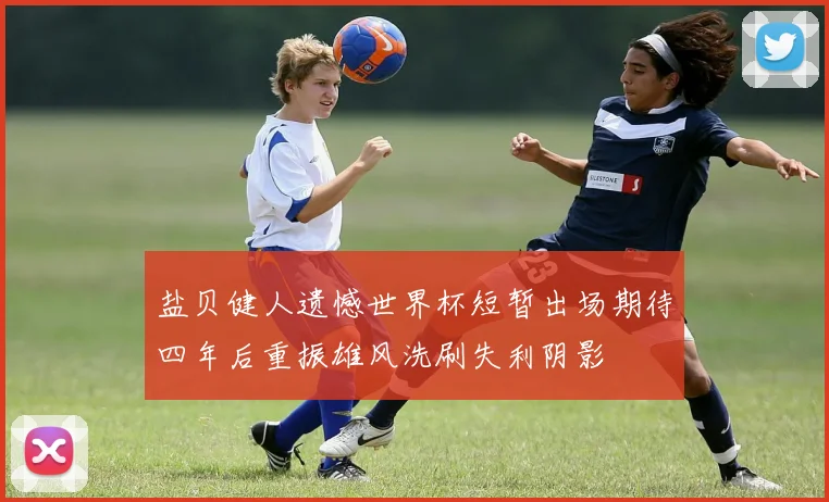 盐贝健人遗憾世界杯短暂出场期待四年后重振雄风洗刷失利阴影